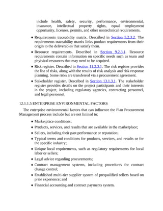 include health, safety, security, performance, environmental,
insurance, intellectual property rights, equal employment
opportunity, licenses, permits, and other nontechnical requirements.
Requirements traceability matrix. Described in Section 5.2.3.2. The
requirements traceability matrix links product requirements from their
origin to the deliverables that satisfy them.
Resource requirements. Described in Section 9.2.3.1. Resource
requirements contain information on specific needs such as team and
phyisical resources that may need to be acquired.
Risk register. Described in Section 11.2.3.1. The risk register provides
the list of risks, along with the results of risk analysis and risk response
planning. Some risks are transferred via a procurement agreement.
Stakeholder register. Described in Section 13.1.3.1. The stakeholder
register provides details on the project participants and their interests
in the project, including regulatory agencies, contracting personnel,
and legal personnel.
12.1.1.5 ENTERPRISE ENVIRONMENTAL FACTORS
The enterprise environmental factors that can influence the Plan Procurement
Management process include but are not limited to:
Marketplace conditions;
Products, services, and results that are available in the marketplace;
Sellers, including their past performance or reputation;
Typical terms and conditions for products, services, and results or for
the specific industry;
Unique local requirements, such as regulatory requirements for local
labor or sellers;
Legal advice regarding procurements;
Contract management systems, including procedures for contract
change control;
Established multi-tier supplier system of prequalified sellers based on
prior experience; and
Financial accounting and contract payments system.
 