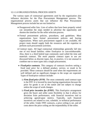 12.1.1.6 ORGANIZATIONAL PROCESS ASSETS
The various types of contractual agreements used by the organization also
influence decisions for the Plan Procurement Management process. The
organizational process assets that can influence the Plan Procurement
Management process include but are not limited to:
Preapproved seller lists. Lists of sellers that have been properly vetted
can streamline the steps needed to advertise the opportunity and
shorten the timeline for the seller selection process.
Formal procurement policies, procedures, and guidelines. Most
organizations have formal procurement policies and buying
organizations. When such procurement support is not available, the
project team should supply both the resources and the expertise to
perform such procurement activities.
Contract types. All legal contractual relationships generally fall into
one of two broad families: either fixed-price or cost-reimbursable.
Also, there is a third hybrid type commonly used called the time and
materials contract. The more popular contract types in use are
discussed below as discrete types, but, in practice, it is not unusual to
combine one or more types into a single procurement.
Fixed-price contracts. This category of contracts involves setting a
fixed total price for a defined product, service, or result to be
provided. These contracts should be used when the requirements are
well defined and no significant changes to the scope are expected.
Types of fixed-price contract include:
Firm fixed price (FFP). The most commonly used contract type
is the FFP. It is favored by most buying organizations because the
price for goods is set at the outset and not subject to change
unless the scope of work changes.
Fixed price incentive fee (FPIF). This fixed-price arrangement
gives the buyer and seller some flexibility in that it allows for
deviation from performance, with financial incentives tied to
achieving agreed-upon metrics. Typically, such financial
incentives are related to cost, schedule, or technical performance
of the seller. Under FPIF contracts, a price ceiling is set, and all
costs above the price ceiling are the responsibility of the seller.
 