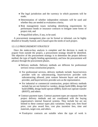 The legal jurisdiction and the currency in which payments will be
made;
Determination of whether independent estimates will be used and
whether they are needed as evaluation criteria;
Risk management issues including identifying requirements for
performance bonds or insurance contracts to mitigate some forms of
project risk; and
Prequalified sellers, if any, to be used.
A procurement management plan can be formal or informal, can be highly
detailed or broadly framed, and is based upon the needs of each project.
12.1.3.2 PROCUREMENT STRATEGY
Once the make-or-buy analysis is complete and the decision is made to
acquire from outside the project, a procurement strategy should be identified.
The objective of the procurement strategy is to determine the project delivery
method, the type of legally binding agreement(s), and how the procurement will
advance through the procurement phases.
Delivery methods. Delivery methods are different for professional
services versus construction projects.
For professional services, delivery methods include: buyer/services
provider with no subcontracting, buyer/services provider with
subcontracting allowed, joint venture between buyer and services
provider, and buyer/services provider acts as the representative.
For industrial or commercial construction, project delivery methods
include but are not limited to: turnkey, design build (DB), design bid
build (DBB), design build operate (DBO), build own operate transfer
(BOOT), and others.
Contract payment types. Contract payment types are separate from the
project delivery methods and are coordinated with the buying
organization's internal financial systems. They include but are not
limited to these contract types plus variations: lump sum, firm fixed
price, cost plus award fees, cost plus incentive fees, time and
materials, target cost, and others.
Fixed-price contracts are suitable when the type of work is
 