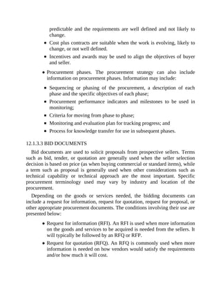 predictable and the requirements are well defined and not likely to
change.
Cost plus contracts are suitable when the work is evolving, likely to
change, or not well defined.
Incentives and awards may be used to align the objectives of buyer
and seller.
Procurement phases. The procurement strategy can also include
information on procurement phases. Information may include:
Sequencing or phasing of the procurement, a description of each
phase and the specific objectives of each phase;
Procurement performance indicators and milestones to be used in
monitoring;
Criteria for moving from phase to phase;
Monitoring and evaluation plan for tracking progress; and
Process for knowledge transfer for use in subsequent phases.
12.1.3.3 BID DOCUMENTS
Bid documents are used to solicit proposals from prospective sellers. Terms
such as bid, tender, or quotation are generally used when the seller selection
decision is based on price (as when buying commercial or standard items), while
a term such as proposal is generally used when other considerations such as
technical capability or technical approach are the most important. Specific
procurement terminology used may vary by industry and location of the
procurement.
Depending on the goods or services needed, the bidding documents can
include a request for information, request for quotation, request for proposal, or
other appropriate procurement documents. The conditions involving their use are
presented below:
Request for information (RFI). An RFI is used when more information
on the goods and services to be acquired is needed from the sellers. It
will typically be followed by an RFQ or RFP.
Request for quotation (RFQ). An RFQ is commonly used when more
information is needed on how vendors would satisfy the requirements
and/or how much it will cost.
 