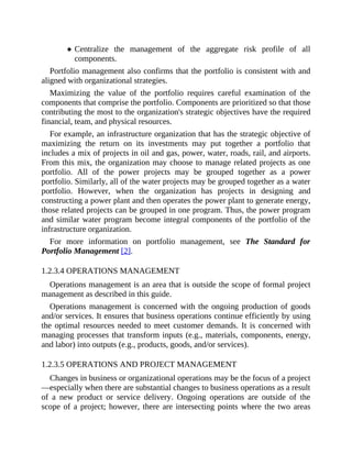Centralize the management of the aggregate risk profile of all
components.
Portfolio management also confirms that the portfolio is consistent with and
aligned with organizational strategies.
Maximizing the value of the portfolio requires careful examination of the
components that comprise the portfolio. Components are prioritized so that those
contributing the most to the organization's strategic objectives have the required
financial, team, and physical resources.
For example, an infrastructure organization that has the strategic objective of
maximizing the return on its investments may put together a portfolio that
includes a mix of projects in oil and gas, power, water, roads, rail, and airports.
From this mix, the organization may choose to manage related projects as one
portfolio. All of the power projects may be grouped together as a power
portfolio. Similarly, all of the water projects may be grouped together as a water
portfolio. However, when the organization has projects in designing and
constructing a power plant and then operates the power plant to generate energy,
those related projects can be grouped in one program. Thus, the power program
and similar water program become integral components of the portfolio of the
infrastructure organization.
For more information on portfolio management, see The Standard for
Portfolio Management [2].
1.2.3.4 OPERATIONS MANAGEMENT
Operations management is an area that is outside the scope of formal project
management as described in this guide.
Operations management is concerned with the ongoing production of goods
and/or services. It ensures that business operations continue efficiently by using
the optimal resources needed to meet customer demands. It is concerned with
managing processes that transform inputs (e.g., materials, components, energy,
and labor) into outputs (e.g., products, goods, and/or services).
1.2.3.5 OPERATIONS AND PROJECT MANAGEMENT
Changes in business or organizational operations may be the focus of a project
—especially when there are substantial changes to business operations as a result
of a new product or service delivery. Ongoing operations are outside of the
scope of a project; however, there are intersecting points where the two areas
 