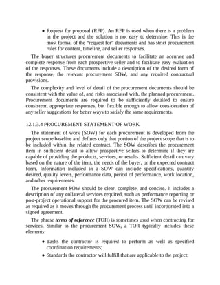 Request for proposal (RFP). An RFP is used when there is a problem
in the project and the solution is not easy to determine. This is the
most formal of the “request for” documents and has strict procurement
rules for content, timeline, and seller responses.
The buyer structures procurement documents to facilitate an accurate and
complete response from each prospective seller and to facilitate easy evaluation
of the responses. These documents include a description of the desired form of
the response, the relevant procurement SOW, and any required contractual
provisions.
The complexity and level of detail of the procurement documents should be
consistent with the value of, and risks associated with, the planned procurement.
Procurement documents are required to be sufficiently detailed to ensure
consistent, appropriate responses, but flexible enough to allow consideration of
any seller suggestions for better ways to satisfy the same requirements.
12.1.3.4 PROCUREMENT STATEMENT OF WORK
The statement of work (SOW) for each procurement is developed from the
project scope baseline and defines only that portion of the project scope that is to
be included within the related contract. The SOW describes the procurement
item in sufficient detail to allow prospective sellers to determine if they are
capable of providing the products, services, or results. Sufficient detail can vary
based on the nature of the item, the needs of the buyer, or the expected contract
form. Information included in a SOW can include specifications, quantity
desired, quality levels, performance data, period of performance, work location,
and other requirements.
The procurement SOW should be clear, complete, and concise. It includes a
description of any collateral services required, such as performance reporting or
post-project operational support for the procured item. The SOW can be revised
as required as it moves through the procurement process until incorporated into a
signed agreement.
The phrase terms of reference (TOR) is sometimes used when contracting for
services. Similar to the procurement SOW, a TOR typically includes these
elements:
Tasks the contractor is required to perform as well as specified
coordination requirements;
Standards the contractor will fulfill that are applicable to the project;
 