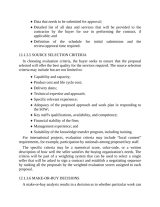 Data that needs to be submitted for approval;
Detailed list of all data and services that will be provided to the
contractor by the buyer for use in performing the contract, if
applicable; and
Definition of the schedule for initial submission and the
review/approval time required.
12.1.3.5 SOURCE SELECTION CRITERIA
In choosing evaluation criteria, the buyer seeks to ensure that the proposal
selected will offer the best quality for the services required. The source selection
criteria may include but are not limited to:
Capability and capacity;
Product cost and life cycle cost;
Delivery dates;
Technical expertise and approach;
Specific relevant experience;
Adequacy of the proposed approach and work plan in responding to
the SOW;
Key staff's qualifications, availability, and competence;
Financial stability of the firm;
Management experience; and
Suitability of the knowledge transfer program, including training.
For international projects, evaluation criteria may include “local content”
requirements, for example, participation by nationals among proposed key staff.
The specific criteria may be a numerical score, color-code, or a written
description of how well the seller satisfies the buying organization's needs. The
criteria will be part of a weighting system that can be used to select a single
seller that will be asked to sign a contract and establish a negotiating sequence
by ranking all the proposals by the weighted evaluation scores assigned to each
proposal.
12.1.3.6 MAKE-OR-BUY DECISIONS
A make-or-buy analysis results in a decision as to whether particular work can
 