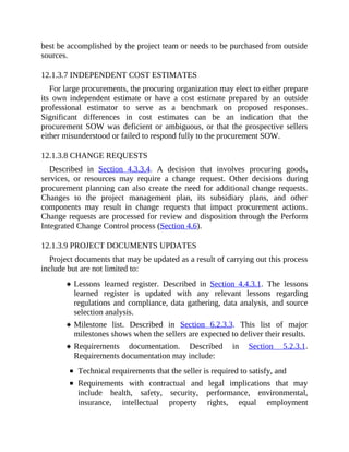 best be accomplished by the project team or needs to be purchased from outside
sources.
12.1.3.7 INDEPENDENT COST ESTIMATES
For large procurements, the procuring organization may elect to either prepare
its own independent estimate or have a cost estimate prepared by an outside
professional estimator to serve as a benchmark on proposed responses.
Significant differences in cost estimates can be an indication that the
procurement SOW was deficient or ambiguous, or that the prospective sellers
either misunderstood or failed to respond fully to the procurement SOW.
12.1.3.8 CHANGE REQUESTS
Described in Section 4.3.3.4. A decision that involves procuring goods,
services, or resources may require a change request. Other decisions during
procurement planning can also create the need for additional change requests.
Changes to the project management plan, its subsidiary plans, and other
components may result in change requests that impact procurement actions.
Change requests are processed for review and disposition through the Perform
Integrated Change Control process (Section 4.6).
12.1.3.9 PROJECT DOCUMENTS UPDATES
Project documents that may be updated as a result of carrying out this process
include but are not limited to:
Lessons learned register. Described in Section 4.4.3.1. The lessons
learned register is updated with any relevant lessons regarding
regulations and compliance, data gathering, data analysis, and source
selection analysis.
Milestone list. Described in Section 6.2.3.3. This list of major
milestones shows when the sellers are expected to deliver their results.
Requirements documentation. Described in Section 5.2.3.1.
Requirements documentation may include:
Technical requirements that the seller is required to satisfy, and
Requirements with contractual and legal implications that may
include health, safety, security, performance, environmental,
insurance, intellectual property rights, equal employment
 