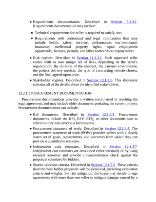 Requirements documentation. Described in Section 5.2.3.1.
Requirements documentation may include:
Technical requirements the seller is required to satisfy, and
Requirements with contractual and legal implications that may
include health, safety, security, performance, environmental,
insurance, intellectual property rights, equal employment
opportunity, licenses, permits, and other nontechnical requirements.
Risk register. Described in Section 11.2.3.1. Each approved seller
comes with its own unique set of risks, depending on the seller's
organization, the duration of the contract, the external environment,
the project delivery method, the type of contracting vehicle chosen,
and the final agreed-upon price.
Stakeholder register. Described in Section 13.1.3.1. This document
contains all of the details about the identified stakeholders.
12.2.1.3 PROCUREMENT DOCUMENTATION
Procurement documentation provides a written record used in reaching the
legal agreement, and may include older documents predating the current project.
Procurement documentation can include:
Bid documents. Described in Section 12.1.3.3. Procurement
documents include the RFI, RFP, RFQ, or other documents sent to
sellers so they can develop a bid response.
Procurement statement of work. Described in Section 12.1.3.4. The
procurement statement of work (SOW) provides sellers with a clearly
stated set of goals, requirements, and outcomes from which they can
provide a quantifiable response.
Independent cost estimates. Described in Section 12.1.3.7.
Independent cost estimates are developed either internally or by using
external resources and provide a reasonableness check against the
proposals submitted by bidders.
Source selection criteria. Described in Section 12.1.3.5. These criteria
describe how bidder proposals will be evaluated, including evaluation
criteria and weights. For risk mitigation, the buyer may decide to sign
agreements with more than one seller to mitigate damage caused by a
 