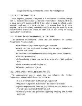 single seller having problems that impact the overall project.
12.2.1.4 SELLER PROPOSALS
Seller proposals, prepared in response to a procurement document package,
form the basic information that will be used by an evaluation body to select one
or more successful bidders (sellers). If the seller is going to submit a price
proposal, good practice is to require that it be separate from the technical
proposal. The evaluation body reviews each submitted proposal according to the
source selection criteria and selects the seller that can best satisfy the buying
organization's requirements.
12.2.1.5 ENTERPRISE ENVIRONMENTAL FACTORS
The enterprise environmental factors that can influence the Conduct
Procurements Process include:
Local laws and regulations regarding procurements;
Local laws and regulations ensuring that the major procurements
involve local sellers;
External economic environment constraining procurement processes;
Marketplace conditions;
Information on relevant past experience with sellers, both good and
bad;
Prior agreements already in place; and
Contract management systems.
12.2.1.6 ORGANIZATIONAL PROCESS ASSETS
The organizational process assets that can influence the Conduct
Procurements process include but are not limited to:
List of preferred sellers that have been prequalified,
Organizational policies that influence the selection of a seller,
Specific organizational templates or guidelines that will determine the
way agreements are drafted and built, and
Financial policies and procedures regarding invoicing and payment
processes.
 