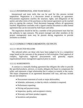 12.2.2.5 INTERPERSONAL AND TEAM SKILLS
Interpersonal and team skills that can be used for this process include
negotiation. Negotiation is a discussion aimed at reaching an agreement.
Procurement negotiation clarifies the structure, rights, and obligations of the
parties and other terms of the purchases so that mutual agreement can be reached
prior to signing the contract. Final document language reflects all agreements
reached. Negotiation concludes with a signed contract document or other formal
agreement that can be executed by both buyer and seller.
The negotiation should be led by a member of the procurement team that has
the authority to sign contracts. The project manager and other members of the
project management team may be present during negotiation to provide
assistance as needed.
12.2.3 CONDUCT PROCUREMENTS: OUTPUTS
12.2.3.1 SELECTED SELLERS
The selected sellers are those who have been judged to be in a competitive
range based on the outcome of the proposal or bid evaluation. Final approval of
complex, high-value, high-risk procurements will generally require
organizational senior management approval prior to award.
12.2.3.2 AGREEMENTS
A contract is a mutually binding agreement that obligates the seller to provide
the specified products, services, or results; obligates the buyer to compensate the
seller; and represents a legal relationship that is subject to remedy in the courts.
The major components in an agreement document will vary, and may include
but are not limited to:
Procurement statement of work or major deliverables;
Schedule, milestones, or date by which a schedule is required;
Performance reporting;
Pricing and payment terms;
Inspection, quality, and acceptance criteria;
Warranty and future product support;
Incentives and penalties;
 