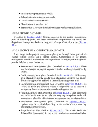 Insurance and performance bonds;
Subordinate subcontractor approvals;
General terms and conditions;
Change request handling; and
Termination clause and alternative dispute resolution mechanisms.
12.2.3.3 CHANGE REQUESTS
Described in Section 4.3.3.4. Change requests to the project management
plan, its subsidiary plans, and other components are processed for review and
disposition through the Perform Integrated Change Control process (Section
4.6).
12.2.3.4 PROJECT MANAGEMENT PLAN UPDATES
Any change to the project management plan goes through the organization's
change control process via a change request. Components of the project
management plan that may require a change request for the project management
plan include but are not limited to:
Requirements management plan. Described in Section 5.1.3.2. There
may be changes to project requirements due to changes identified by
sellers.
Quality management plan. Described in Section 8.1.3.1. Sellers may
offer alternative quality standards or alternative solutions that impact
the quality approaches defined in the quality management plan.
Communications management plan. Described in Section 10.1.3.1. As
sellers are hired, the communications management plan is updated to
incorporate their communications needs and approaches.
Risk management plan. Described in Section 11.1.3.1. Each agreement
and seller has its own set of risks that may require updates to the risk
management plan. Specific risks are incorporated into the risk register.
Procurement management plan. Described in Section 12.1.3.1.
Updates may be required depending on the results of the contracting
and negotiations processes.
Scope baseline. Described in Section 5.4.3.1. The project WBS and
deliverables documented in the scope baseline are considered when
 