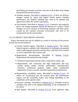 performing procurement activities. Any one or all of these may change
during the procurement process.
Schedule baseline. Described in Section 6.5.3.1. If there are delivery
changes created by sellers that impact overall project schedule
performance, the baseline schedule may need to be updated and
approved to reflect the current expectations.
Cost baseline. Described in Section 7.3.3.1. Contractor and materials
prices can change frequently during the delivery of a project. These
changes can occur because of fluctuating materials and labor prices
created by the external economic environment and need to be
incorporated into the cost baseline.
12.2.3.5 PROJECT DOCUMENTS UPDATES
Project documents that may be updated as a result of carrying out this process
include but are not limited to:
Lessons learned register. Described in Section 4.4.3.1. The lessons
learned register is updated with information on challenges encountered
while conducting procurements and how they could have been avoided
as well as approaches that worked well.
Requirements documentation. Described in Section 5.2.3.1.
Requirements documentation may include:
Technical requirements that the seller is required to satisfy, and
Requirements with contractual and legal implications that may
include health, safety, security, performance, environmental,
insurance, intellectual property rights, equal employment
opportunity, licenses, permits, and other nontechnical requirements.
Requirements traceability matrix. Described in Section 5.2.3.2. As
sellers are incorporated into the project's plan, the requirements
register and the traceability matrix may change depending on the
capabilities of the specific seller.
Resource calendars. Described in Section 9.2.1.2. Schedule resource
calendars may need to be updated depending on the availabilities of
the sellers.
Risk register. Described in Section 11.2.3.1. Each approved seller
 