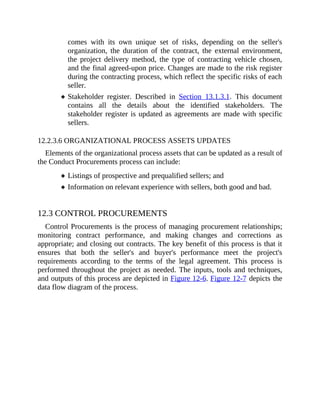 comes with its own unique set of risks, depending on the seller's
organization, the duration of the contract, the external environment,
the project delivery method, the type of contracting vehicle chosen,
and the final agreed-upon price. Changes are made to the risk register
during the contracting process, which reflect the specific risks of each
seller.
Stakeholder register. Described in Section 13.1.3.1. This document
contains all the details about the identified stakeholders. The
stakeholder register is updated as agreements are made with specific
sellers.
12.2.3.6 ORGANIZATIONAL PROCESS ASSETS UPDATES
Elements of the organizational process assets that can be updated as a result of
the Conduct Procurements process can include:
Listings of prospective and prequalified sellers; and
Information on relevant experience with sellers, both good and bad.
12.3 CONTROL PROCUREMENTS
Control Procurements is the process of managing procurement relationships;
monitoring contract performance, and making changes and corrections as
appropriate; and closing out contracts. The key benefit of this process is that it
ensures that both the seller's and buyer's performance meet the project's
requirements according to the terms of the legal agreement. This process is
performed throughout the project as needed. The inputs, tools and techniques,
and outputs of this process are depicted in Figure 12-6. Figure 12-7 depicts the
data flow diagram of the process.
 