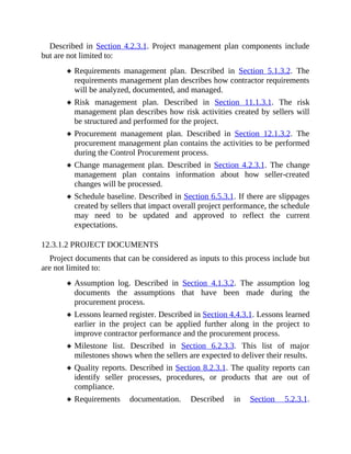 Described in Section 4.2.3.1. Project management plan components include
but are not limited to:
Requirements management plan. Described in Section 5.1.3.2. The
requirements management plan describes how contractor requirements
will be analyzed, documented, and managed.
Risk management plan. Described in Section 11.1.3.1. The risk
management plan describes how risk activities created by sellers will
be structured and performed for the project.
Procurement management plan. Described in Section 12.1.3.2. The
procurement management plan contains the activities to be performed
during the Control Procurement process.
Change management plan. Described in Section 4.2.3.1. The change
management plan contains information about how seller-created
changes will be processed.
Schedule baseline. Described in Section 6.5.3.1. If there are slippages
created by sellers that impact overall project performance, the schedule
may need to be updated and approved to reflect the current
expectations.
12.3.1.2 PROJECT DOCUMENTS
Project documents that can be considered as inputs to this process include but
are not limited to:
Assumption log. Described in Section 4.1.3.2. The assumption log
documents the assumptions that have been made during the
procurement process.
Lessons learned register. Described in Section 4.4.3.1. Lessons learned
earlier in the project can be applied further along in the project to
improve contractor performance and the procurement process.
Milestone list. Described in Section 6.2.3.3. This list of major
milestones shows when the sellers are expected to deliver their results.
Quality reports. Described in Section 8.2.3.1. The quality reports can
identify seller processes, procedures, or products that are out of
compliance.
Requirements documentation. Described in Section 5.2.3.1.
 