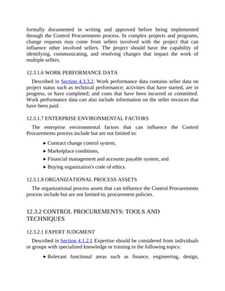 formally documented in writing and approved before being implemented
through the Control Procurements process. In complex projects and programs,
change requests may come from sellers involved with the project that can
influence other involved sellers. The project should have the capability of
identifying, communicating, and resolving changes that impact the work of
multiple sellers.
12.3.1.6 WORK PERFORMANCE DATA
Described in Section 4.3.3.2. Work performance data contains seller data on
project status such as technical performance; activities that have started, are in
progress, or have completed; and costs that have been incurred or committed.
Work performance data can also include information on the seller invoices that
have been paid.
12.3.1.7 ENTERPRISE ENVIRONMENTAL FACTORS
The enterprise environmental factors that can influence the Control
Procurements process include but are not limited to:
Contract change control system,
Marketplace conditions,
Financial management and accounts payable system, and
Buying organization's code of ethics.
12.3.1.8 ORGANIZATIONAL PROCESS ASSETS
The organizational process assets that can influence the Control Procurements
process include but are not limited to, procurement policies.
12.3.2 CONTROL PROCUREMENTS: TOOLS AND
TECHNIQUES
12.3.2.1 EXPERT JUDGMENT
Described in Section 4.1.2.1 Expertise should be considered from individuals
or groups with specialized knowledge or training in the following topics:
Relevant functional areas such as finance, engineering, design,
 