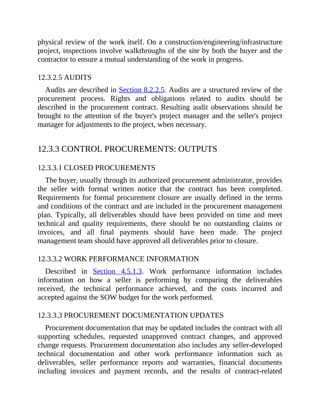 physical review of the work itself. On a construction/engineering/infrastructure
project, inspections involve walkthroughs of the site by both the buyer and the
contractor to ensure a mutual understanding of the work in progress.
12.3.2.5 AUDITS
Audits are described in Section 8.2.2.5. Audits are a structured review of the
procurement process. Rights and obligations related to audits should be
described in the procurement contract. Resulting audit observations should be
brought to the attention of the buyer's project manager and the seller's project
manager for adjustments to the project, when necessary.
12.3.3 CONTROL PROCUREMENTS: OUTPUTS
12.3.3.1 CLOSED PROCUREMENTS
The buyer, usually through its authorized procurement administrator, provides
the seller with formal written notice that the contract has been completed.
Requirements for formal procurement closure are usually defined in the terms
and conditions of the contract and are included in the procurement management
plan. Typically, all deliverables should have been provided on time and meet
technical and quality requirements, there should be no outstanding claims or
invoices, and all final payments should have been made. The project
management team should have approved all deliverables prior to closure.
12.3.3.2 WORK PERFORMANCE INFORMATION
Described in Section 4.5.1.3. Work performance information includes
information on how a seller is performing by comparing the deliverables
received, the technical performance achieved, and the costs incurred and
accepted against the SOW budget for the work performed.
12.3.3.3 PROCUREMENT DOCUMENTATION UPDATES
Procurement documentation that may be updated includes the contract with all
supporting schedules, requested unapproved contract changes, and approved
change requests. Procurement documentation also includes any seller-developed
technical documentation and other work performance information such as
deliverables, seller performance reports and warranties, financial documents
including invoices and payment records, and the results of contract-related
 