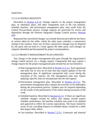 inspections.
12.3.3.4 CHANGE REQUESTS
Described in Section 4.3.3.4. Change requests to the project management
plan, its subsidiary plans, and other components such as the cost baseline,
schedule baseline, and procurement management plan, may result from the
Control Procurements process. Change requests are processed for review and
disposition through the Perform Integrated Change Control process (Section
4.6).
Requested but unresolved changes can include direction provided by the buyer
or actions taken by the seller, which the other party considers a constructive
change to the contract. Since any of these constructive changes may be disputed
by one party and can lead to a claim against the other party, such changes are
uniquely identified and documented by project correspondence.
12.3.3.5 PROJECT MANAGEMENT PLAN UPDATES
Any change to the project management plan goes through the organization's
change control process via a change request. Components that may require a
change request for the project management plan include but are not limited to:
Risk management plan. Described in Section 11.1.3.1. Each agreement
and seller has its own set of risks that may require updates to the risk
management plan. If significant unexpected risks occur during the
execution of the contract, the risk management plan may require
updating. Specific risks are incorporated into the risk register.
Procurement management plan. Described in Section 12.1.3.1. The
procurement management plan contains the activities to be undertaken
during the procurement process. Updates may be required depending
on the results of the performance of the sellers during execution of the
work.
Schedule baseline. Described in Section 6.5.3.1. If there are significant
schedule changes created by sellers that impact overall project
schedule performance, the baseline schedule may need to be updated
and approved to reflect the current expectations. The buyer should be
aware of any cascading impacts of schedule delays created by a seller
that impact other sellers.
Cost baseline. Described in Section 7.3.3.1. Contractor and material
 