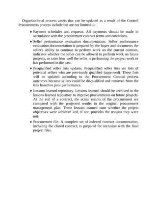 Organizational process assets that can be updated as a result of the Control
Procurements process include but are not limited to:
Payment schedules and requests. All payments should be made in
accordance with the procurement contract terms and conditions.
Seller performance evaluation documentation. Seller performance
evaluation documentation is prepared by the buyer and documents the
seller's ability to continue to perform work on the current contract,
indicates whether the seller can be allowed to perform work on future
projects, or rates how well the seller is performing the project work or
has performed in the past.
Prequalified seller lists updates. Prequalified seller lists are lists of
potential sellers who are previously qualified (approved). These lists
will be updated according to the Procurement Control process
outcomes because sellers could be disqualified and removed from the
lists based on poor performance.
Lessons learned repository. Lessons learned should be archived in the
lessons learned repository to improve procurements on future projects.
At the end of a contract, the actual results of the procurement are
compared with the projected results in the original procurement
management plan. These lessons learned state whether the project
objectives were achieved and, if not, provides the reasons they were
not.
Procurement file. A complete set of indexed contract documentation,
including the closed contract, is prepared for inclusion with the final
project files.
 