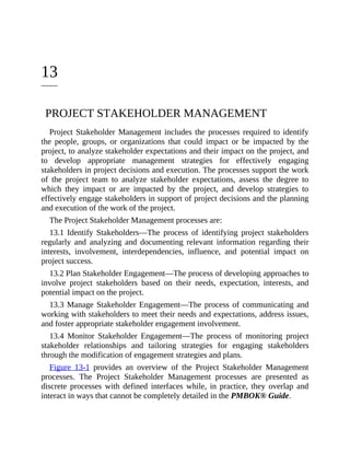 13
PROJECT STAKEHOLDER MANAGEMENT
Project Stakeholder Management includes the processes required to identify
the people, groups, or organizations that could impact or be impacted by the
project, to analyze stakeholder expectations and their impact on the project, and
to develop appropriate management strategies for effectively engaging
stakeholders in project decisions and execution. The processes support the work
of the project team to analyze stakeholder expectations, assess the degree to
which they impact or are impacted by the project, and develop strategies to
effectively engage stakeholders in support of project decisions and the planning
and execution of the work of the project.
The Project Stakeholder Management processes are:
13.1 Identify Stakeholders—The process of identifying project stakeholders
regularly and analyzing and documenting relevant information regarding their
interests, involvement, interdependencies, influence, and potential impact on
project success.
13.2 Plan Stakeholder Engagement—The process of developing approaches to
involve project stakeholders based on their needs, expectation, interests, and
potential impact on the project.
13.3 Manage Stakeholder Engagement—The process of communicating and
working with stakeholders to meet their needs and expectations, address issues,
and foster appropriate stakeholder engagement involvement.
13.4 Monitor Stakeholder Engagement—The process of monitoring project
stakeholder relationships and tailoring strategies for engaging stakeholders
through the modification of engagement strategies and plans.
Figure 13-1 provides an overview of the Project Stakeholder Management
processes. The Project Stakeholder Management processes are presented as
discrete processes with defined interfaces while, in practice, they overlap and
interact in ways that cannot be completely detailed in the PMBOK® Guide.
 