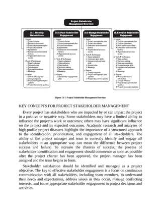 KEY CONCEPTS FOR PROJECT STAKEHOLDER MANAGEMENT
Every project has stakeholders who are impacted by or can impact the project
in a positive or negative way. Some stakeholders may have a limited ability to
influence the project's work or outcomes; others may have significant influence
on the project and its expected outcomes. Academic research and analyses of
high-profile project disasters highlight the importance of a structured approach
to the identification, prioritization, and engagement of all stakeholders. The
ability of the project manager and team to correctly identify and engage all
stakeholders in an appropriate way can mean the difference between project
success and failure. To increase the chances of success, the process of
stakeholder identification and engagement should commence as soon as possible
after the project charter has been approved, the project manager has been
assigned and the team begins to form.
Stakeholder satisfaction should be identified and managed as a project
objective. The key to effective stakeholder engagement is a focus on continuous
communication with all stakeholders, including team members, to understand
their needs and expectations, address issues as they occur, manage conflicting
interests, and foster appropriate stakeholder engagement in project decisions and
activities.
 
