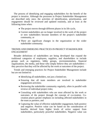 The process of identifying and engaging stakeholders for the benefit of the
project is iterative. Although the processes in Project Stakeholder Management
are described only once, the activities of identification, prioritization, and
engagement should be reviewed and updated routinely, and at least at the
following times when:
The project moves through different phases in its life cycle,
Current stakeholders are no longer involved in the work of the project
or new stakeholders become members of the project's stakeholder
community, or
There are significant changes in the organization or the wider
stakeholder community.
TRENDS AND EMERGING PRACTICES IN PROJECT STAKEHOLDER
ENGAGEMENT
Broader definitions of stakeholders are being developed that expand the
traditional categories of employees, suppliers, and shareholders to include
groups such as regulators, lobby groups, environmentalists, financial
organizations, the media, and those who simply believe they are stakeholders—
they perceive that they will be affected by the work or outcomes of the project.
Trends and emerging practices for Project Stakeholder Management include
but are not limited to:
Identifying all stakeholders, not just a limited set;
Ensuring that all team members are involved in stakeholder
engagement activities;
Reviewing the stakeholder community regularly, often in parallel with
reviews of individual project risks;
Consulting with stakeholders who are most affected by the work or
outcomes of the project through the concept of co-creation. Co-
creation places greater emphasis on including affected stakeholders in
the team as partners; and
Capturing the value of effective stakeholder engagement, both positive
and negative. Positive value can be based on the consideration of
benefits derived from higher levels of active support from
stakeholders, particularly powerful stakeholders. Negative value can
 
