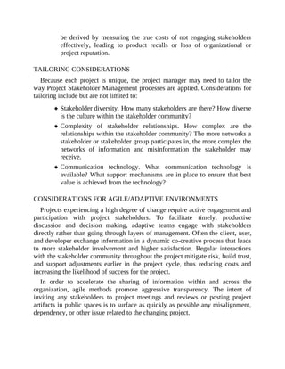 be derived by measuring the true costs of not engaging stakeholders
effectively, leading to product recalls or loss of organizational or
project reputation.
TAILORING CONSIDERATIONS
Because each project is unique, the project manager may need to tailor the
way Project Stakeholder Management processes are applied. Considerations for
tailoring include but are not limited to:
Stakeholder diversity. How many stakeholders are there? How diverse
is the culture within the stakeholder community?
Complexity of stakeholder relationships. How complex are the
relationships within the stakeholder community? The more networks a
stakeholder or stakeholder group participates in, the more complex the
networks of information and misinformation the stakeholder may
receive.
Communication technology. What communication technology is
available? What support mechanisms are in place to ensure that best
value is achieved from the technology?
CONSIDERATIONS FOR AGILE/ADAPTIVE ENVIRONMENTS
Projects experiencing a high degree of change require active engagement and
participation with project stakeholders. To facilitate timely, productive
discussion and decision making, adaptive teams engage with stakeholders
directly rather than going through layers of management. Often the client, user,
and developer exchange information in a dynamic co-creative process that leads
to more stakeholder involvement and higher satisfaction. Regular interactions
with the stakeholder community throughout the project mitigate risk, build trust,
and support adjustments earlier in the project cycle, thus reducing costs and
increasing the likelihood of success for the project.
In order to accelerate the sharing of information within and across the
organization, agile methods promote aggressive transparency. The intent of
inviting any stakeholders to project meetings and reviews or posting project
artifacts in public spaces is to surface as quickly as possible any misalignment,
dependency, or other issue related to the changing project.
 