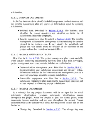 stakeholders.
13.1.1.2 BUSINESS DOCUMENTS
In the first iteration of the Identify Stakeholders process, the business case and
the benefits management plan are sources of information about the project's
stakeholders.
Business case. Described in Section 1.2.6.1. The business case
identifies the project objectives and identifies an initial list of
stakeholders affected by the project.
Benefits management plan. Described in Section 1.2.6.2. The benefits
management plan describes the expected plan for realizing the benefits
claimed in the business case. It may identify the individuals and
groups that will benefit from the delivery of the outcomes of the
project and are thus considered as stakeholders.
13.1.1.3 PROJECT MANAGEMENT PLAN
Described in Section 4.2.3.1. The project management plan is not available
when initially identifying stakeholders; however, once it has been developed,
project management plan components include but are not limited to:
Communications management plan. Described in Section 10.1.3.1.
Communications and stakeholder engagement are strongly linked.
Information included in the communications management plan is a
source of knowledge about the project's stakeholders.
Stakeholder engagement plan. Described in Section 13.2.3.1. The
stakeholder engagement plan identifies the management strategies and
actions required to effectively engage stakeholders.
13.1.1.4 PROJECT DOCUMENTS
It is unlikely that any project documents will be an input for the initial
stakeholder identification. However, stakeholder identification occurs
throughout the project. Once the project is past the startup phase, more
documents become available and are used throughout the project. Project
documents that can be considered as inputs for this process include but are not
limited to:
Change log. Described in Section 4.6.3.3. The change log may
 