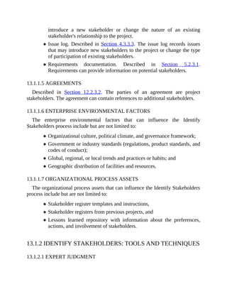introduce a new stakeholder or change the nature of an existing
stakeholder's relationship to the project.
Issue log. Described in Section 4.3.3.3. The issue log records issues
that may introduce new stakeholders to the project or change the type
of participation of existing stakeholders.
Requirements documentation. Described in Section 5.2.3.1.
Requirements can provide information on potential stakeholders.
13.1.1.5 AGREEMENTS
Described in Section 12.2.3.2. The parties of an agreement are project
stakeholders. The agreement can contain references to additional stakeholders.
13.1.1.6 ENTERPRISE ENVIRONMENTAL FACTORS
The enterprise environmental factors that can influence the Identify
Stakeholders process include but are not limited to:
Organizational culture, political climate, and governance framework;
Government or industry standards (regulations, product standards, and
codes of conduct);
Global, regional, or local trends and practices or habits; and
Geographic distribution of facilities and resources.
13.1.1.7 ORGANIZATIONAL PROCESS ASSETS
The organizational process assets that can influence the Identify Stakeholders
process include but are not limited to:
Stakeholder register templates and instructions,
Stakeholder registers from previous projects, and
Lessons learned repository with information about the preferences,
actions, and involvement of stakeholders.
13.1.2 IDENTIFY STAKEHOLDERS: TOOLS AND TECHNIQUES
13.1.2.1 EXPERT JUDGMENT
 