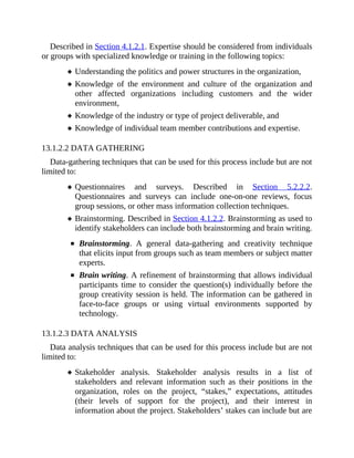 Described in Section 4.1.2.1. Expertise should be considered from individuals
or groups with specialized knowledge or training in the following topics:
Understanding the politics and power structures in the organization,
Knowledge of the environment and culture of the organization and
other affected organizations including customers and the wider
environment,
Knowledge of the industry or type of project deliverable, and
Knowledge of individual team member contributions and expertise.
13.1.2.2 DATA GATHERING
Data-gathering techniques that can be used for this process include but are not
limited to:
Questionnaires and surveys. Described in Section 5.2.2.2.
Questionnaires and surveys can include one-on-one reviews, focus
group sessions, or other mass information collection techniques.
Brainstorming. Described in Section 4.1.2.2. Brainstorming as used to
identify stakeholders can include both brainstorming and brain writing.
Brainstorming. A general data-gathering and creativity technique
that elicits input from groups such as team members or subject matter
experts.
Brain writing. A refinement of brainstorming that allows individual
participants time to consider the question(s) individually before the
group creativity session is held. The information can be gathered in
face-to-face groups or using virtual environments supported by
technology.
13.1.2.3 DATA ANALYSIS
Data analysis techniques that can be used for this process include but are not
limited to:
Stakeholder analysis. Stakeholder analysis results in a list of
stakeholders and relevant information such as their positions in the
organization, roles on the project, “stakes,” expectations, attitudes
(their levels of support for the project), and their interest in
information about the project. Stakeholders’ stakes can include but are
 