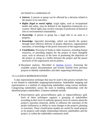 not limited to a combination of:
Interest. A person or group can be affected by a decision related to
the project or its outcomes.
Rights (legal or moral rights). Legal rights, such as occupational
health and safety, may be defined in the legislation framework of a
country. Moral rights may involve concepts of protection of historical
sites or environmental sustainability.
Ownership. A person or group has a legal title to an asset or a
property.
Knowledge. Specialist knowledge, which can benefit the project
through more effective delivery of project objectives, organizational
outcomes, or knowledge of the power structures of the organization.
Contribution. Provision of funds or other resources, including human
resources, or providing support for the project in more intangible
ways, such as advocacy in the form of promoting the objectives of
the project or acting as a buffer between the project and the power
structures of the organization and its politics.
Document analysis. Described in Section 5.2.2.3. Assessing the
available project documentation and lessons learned from previous
projects to identify stakeholders and other supporting information.
13.1.2.4 DATA REPRESENTATION
A data representation technique that may be used in this process includes but
is not limited to stakeholder mapping/representation. Stakeholder mapping and
representation is a method of categorizing stakeholders using various methods.
Categorizing stakeholders assists the team in building relationships with the
identified project stakeholders. Common methods include:
Power/interest grid, power/influence grid, or impact/influence grid.
Each of these techniques supports a grouping of stakeholders
according to their level of authority (power), level of concern about the
project's outcomes (interest), ability to influence the outcomes of the
project (influence), or ability to cause changes to the project's planning
or execution. These classification models are useful for small projects
or for projects with simple relationships between stakeholders and the
project, or within the stakeholder community itself.
 