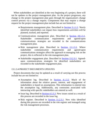 When stakeholders are identified at the very beginning of a project, there will
not be updates to the project management plan. As the project progresses, any
change to the project management plan goes through the organization's change
control process via a change request. Components that may require a change
request for the project management plan include but are not limited to:
Requirements management plan. Described in Section 5.1.1.2. Newly
identified stakeholders can impact how requirements activities will be
planned, tracked, and reported.
Communications management plan. Described in Section 10.1.3.1.
Stakeholder communication requirements and agreed-upon
communications strategies are recorded in the communications
management plan.
Risk management plan. Described in Section 11.1.3.1. Where
stakeholder communication requirements and agreed-upon
communications strategies affect the approach to managing risk on the
project, this is reflected in the risk management plan.
Stakeholder engagement plan. Described in Section 13.2.3.1. Agreed-
upon communications strategies for identified stakeholders are
recorded in the stakeholder engagement plan.
13.1.3.4 PROJECT DOCUMENTS UPDATES
Project documents that may be updated as a result of carrying out this process
include but are not limited to:
Assumption log. Described in Section 4.1.3.2. Much of the
information about the relative power, interest, and engagement of
stakeholders is based on assumptions. This information is entered into
the assumption log. Additionally, any constraints associated with
interacting with specific stakeholders are entered as well.
Issue log. Described in Section 4.3.3.3. New issues raised as a result of
this process are recorded in the issue log.
Risk register. Described in Section 11.2.3.1. New risks identified
during this process are recorded in the risk register and managed using
the risk management processes.
 