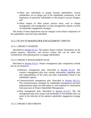 When new individuals or groups become stakeholders, current
stakeholders are no longer part of the stakeholder community, or the
importance of particular stakeholders to the project's success changes;
and
When outputs of other project process areas, such as change
management, risk management, or issue management, require a review
of stakeholder engagement strategies.
The results of these adjustments may be changes to the relative importance of
the stakeholders who have been identified.
13.2.1 PLAN STAKEHOLDER ENGAGEMENT: INPUTS
13.2.1.1 PROJECT CHARTER
Described in Section 4.1.3.1. The project charter contains information on the
project purpose, objectives, and success criteria that can be taken into
consideration when planning how to engage stakeholders.
13.2.1.2 PROJECT MANAGEMENT PLAN
Described in Section 4.2.3.1. Project management plan components include
but are not limited to:
Resource management plan. Described in Section 9.1.3.1. The
resource management plan may contain information regarding roles
and responsibilities of the team and other stakeholders listed in the
stakeholder register.
Communications management plan. Described in Section 10.1.3.1.
The communications strategies for stakeholder management and their
implementation plans are both inputs to, and recipients of, information
from processes in Project Stakeholder Management.
Risk management plan. Described in Section 11.1.3.1. The risk
management plan may contain risk thresholds or risk attitudes that can
assist in the selection of the optimal stakeholder engagement strategy
mix.
13.2.1.3 PROJECT DOCUMENTS
 