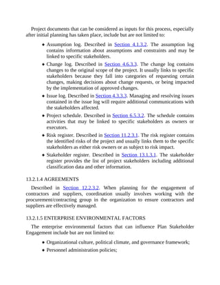 Project documents that can be considered as inputs for this process, especially
after initial planning has taken place, include but are not limited to:
Assumption log. Described in Section 4.1.3.2. The assumption log
contains information about assumptions and constraints and may be
linked to specific stakeholders.
Change log. Described in Section 4.6.3.3. The change log contains
changes to the original scope of the project. It usually links to specific
stakeholders because they fall into categories of requesting certain
changes, making decisions about change requests, or being impacted
by the implementation of approved changes.
Issue log. Described in Section 4.3.3.3. Managing and resolving issues
contained in the issue log will require additional communications with
the stakeholders affected.
Project schedule. Described in Section 6.5.3.2. The schedule contains
activities that may be linked to specific stakeholders as owners or
executors.
Risk register. Described in Section 11.2.3.1. The risk register contains
the identified risks of the project and usually links them to the specific
stakeholders as either risk owners or as subject to risk impact.
Stakeholder register. Described in Section 13.1.3.1. The stakeholder
register provides the list of project stakeholders including additional
classification data and other information.
13.2.1.4 AGREEMENTS
Described in Section 12.2.3.2. When planning for the engagement of
contractors and suppliers, coordination usually involves working with the
procurement/contracting group in the organization to ensure contractors and
suppliers are effectively managed.
13.2.1.5 ENTERPRISE ENVIRONMENTAL FACTORS
The enterprise environmental factors that can influence Plan Stakeholder
Engagement include but are not limited to:
Organizational culture, political climate, and governance framework;
Personnel administration policies;
 