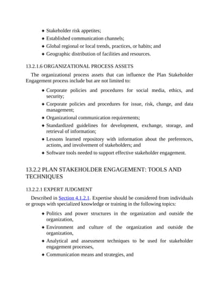 Stakeholder risk appetites;
Established communication channels;
Global regional or local trends, practices, or habits; and
Geographic distribution of facilities and resources.
13.2.1.6 ORGANIZATIONAL PROCESS ASSETS
The organizational process assets that can influence the Plan Stakeholder
Engagement process include but are not limited to:
Corporate policies and procedures for social media, ethics, and
security;
Corporate policies and procedures for issue, risk, change, and data
management;
Organizational communication requirements;
Standardized guidelines for development, exchange, storage, and
retrieval of information;
Lessons learned repository with information about the preferences,
actions, and involvement of stakeholders; and
Software tools needed to support effective stakeholder engagement.
13.2.2 PLAN STAKEHOLDER ENGAGEMENT: TOOLS AND
TECHNIQUES
13.2.2.1 EXPERT JUDGMENT
Described in Section 4.1.2.1. Expertise should be considered from individuals
or groups with specialized knowledge or training in the following topics:
Politics and power structures in the organization and outside the
organization,
Environment and culture of the organization and outside the
organization,
Analytical and assessment techniques to be used for stakeholder
engagement processes,
Communication means and strategies, and
 