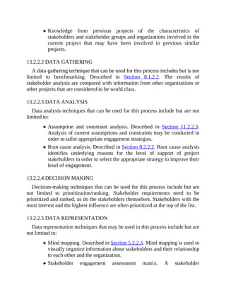 Knowledge from previous projects of the characteristics of
stakeholders and stakeholder groups and organizations involved in the
current project that may have been involved in previous similar
projects.
13.2.2.2 DATA GATHERING
A data-gathering technique that can be used for this process includes but is not
limited to benchmarking. Described in Section 8.1.2.2. The results of
stakeholder analysis are compared with information from other organizations or
other projects that are considered to be world class.
13.2.2.3 DATA ANALYSIS
Data analysis techniques that can be used for this process include but are not
limited to:
Assumption and constraint analysis. Described in Section 11.2.2.3.
Analysis of current assumptions and constraints may be conducted in
order to tailor appropriate engagement strategies.
Root cause analysis. Described in Section 8.2.2.2. Root cause analysis
identifies underlying reasons for the level of support of project
stakeholders in order to select the appropriate strategy to improve their
level of engagement.
13.2.2.4 DECISION MAKING
Decision-making techniques that can be used for this process include but are
not limited to prioritization/ranking. Stakeholder requirements need to be
prioritized and ranked, as do the stakeholders themselves. Stakeholders with the
most interest and the highest influence are often prioritized at the top of the list.
13.2.2.5 DATA REPRESENTATION
Data representation techniques that may be used in this process include but are
not limited to:
Mind mapping. Described in Section 5.2.2.3. Mind mapping is used to
visually organize information about stakeholders and their relationship
to each other and the organization.
Stakeholder engagement assessment matrix. A stakeholder
 