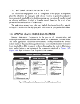 13.2.3.1 STAKEHOLDER ENGAGEMENT PLAN
The stakeholder engagement plan is a component of the project management
plan that identifies the strategies and actions required to promote productive
involvement of stakeholders in decision making and execution. It can be formal
or informal and highly detailed or broadly framed, based on the needs of the
project and the expectations of stakeholders.
The stakeholder engagement plan may include but is not limited to specific
strategies or approaches for engaging with individuals or groups of stakeholders.
13.3 MANAGE STAKEHOLDER ENGAGEMENT
Manage Stakeholder Engagement is the process of communicating and
working with stakeholders to meet their needs and expectations, address issues,
and foster appropriate stakeholder involvement. The key benefit of this process
is that it allows the project manager to increase support and minimize resistance
from stakeholders. This process is performed throughout the project. The inputs,
tools and techniques, and outputs of the process are depicted in Figure 13-7.
Figure 13-8 depicts the data flow diagram for the process.
 