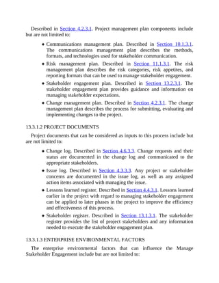 Described in Section 4.2.3.1. Project management plan components include
but are not limited to:
Communications management plan. Described in Section 10.1.3.1.
The communications management plan describes the methods,
formats, and technologies used for stakeholder communication.
Risk management plan. Described in Section 11.1.3.1. The risk
management plan describes the risk categories, risk appetites, and
reporting formats that can be used to manage stakeholder engagement.
Stakeholder engagement plan. Described in Section 13.2.3.1. The
stakeholder engagement plan provides guidance and information on
managing stakeholder expectations.
Change management plan. Described in Section 4.2.3.1. The change
management plan describes the process for submitting, evaluating and
implementing changes to the project.
13.3.1.2 PROJECT DOCUMENTS
Project documents that can be considered as inputs to this process include but
are not limited to:
Change log. Described in Section 4.6.3.3. Change requests and their
status are documented in the change log and communicated to the
appropriate stakeholders.
Issue log. Described in Section 4.3.3.3. Any project or stakeholder
concerns are documented in the issue log, as well as any assigned
action items associated with managing the issue.
Lessons learned register. Described in Section 4.4.3.1. Lessons learned
earlier in the project with regard to managing stakeholder engagement
can be applied to later phases in the project to improve the efficiency
and effectiveness of this process.
Stakeholder register. Described in Section 13.1.3.1. The stakeholder
register provides the list of project stakeholders and any information
needed to execute the stakeholder engagement plan.
13.3.1.3 ENTERPRISE ENVIRONMENTAL FACTORS
The enterprise environmental factors that can influence the Manage
Stakeholder Engagement include but are not limited to:
 