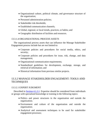 Organizational culture, political climate, and governance structure of
the organization;
Personnel administration policies;
Stakeholder risk thresholds;
Established communication channels;
Global, regional, or local trends, practices, or habits; and
Geographic distribution of facilities and resources.
13.3.1.4 ORGANIZATIONAL PROCESS ASSETS
The organizational process assets that can influence the Manage Stakeholder
Engagement process include but are not limited to:
Corporate policies and procedures for social media, ethics, and
security;
Corporate policies and procedures for issue, risk, change, and data
management;
Organizational communication requirements;
Standardized guidelines for development, exchange, storage, and
retrieval of information; and
Historical information from previous similar projects.
13.3.2 MANAGE STAKEHOLDER ENGAGEMENT: TOOLS AND
TECHNIQUES
13.3.2.1 EXPERT JUDGMENT
Described in Section 4.1.2.1. Expertise should be considered from individuals
or groups with specialized knowledge or training in the following topics:
Politics and power structures in the organization and outside the
organization;
Environment and culture of the organization and outside the
organization;
Analytical and assessment techniques to be used for stakeholder
engagement processes;
 