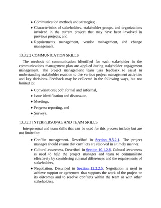Communication methods and strategies;
Characteristics of stakeholders, stakeholder groups, and organizations
involved in the current project that may have been involved in
previous projects; and
Requirements management, vendor management, and change
management.
13.3.2.2 COMMUNICATION SKILLS
The methods of communication identified for each stakeholder in the
communications management plan are applied during stakeholder engagement
management. The project management team uses feedback to assist in
understanding stakeholder reaction to the various project management activities
and key decisions. Feedback may be collected in the following ways, but not
limited to:
Conversations; both formal and informal,
Issue identification and discussion,
Meetings,
Progress reporting, and
Surveys.
13.3.2.3 INTERPERSONAL AND TEAM SKILLS
Interpersonal and team skills that can be used for this process include but are
not limited to:
Conflict management. Described in Section 9.5.2.1. The project
manager should ensure that conflicts are resolved in a timely manner.
Cultural awareness. Described in Section 10.1.2.6. Cultural awareness
is used to help the project manager and team to communicate
effectively by considering cultural differences and the requirements of
stakeholders.
Negotiation. Described in Section 12.2.2.5. Negotiation is used to
achieve support or agreement that supports the work of the project or
its outcomes and to resolve conflicts within the team or with other
stakeholders.
 