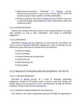 Observation/conversation. Described in Section 5.2.2.6.
Observation/conversation is used to stay in touch with the work and
attitudes of project team members and other stakeholders.
Political awareness. Described in Section 10.1.2.6. Political awareness
is achieved through understanding the power relationships within and
around the project.
13.3.2.4 GROUND RULES
Ground rules, defined in the team charter set the expected behavior for project
team members, as well as other stakeholders, with regard to stakeholder
engagement.
13.3.2.5 MEETINGS
Described in Section 10.1.2.8. Meetings are used to discuss and address any
issue or concern regarding stakeholder engagement. Types of meetings that are
beneficial as part of this process include but are not limited to:
Decision making,
Issue resolution,
Lessons learned and retrospectives,
Project kick-off,
Sprint planning, and
Status updates.
13.3.3 MANAGE STAKEHOLDER ENGAGEMENT: OUTPUTS
13.3.3.1 CHANGE REQUESTS
Described in Section 4.3.3.4. As a result of managing stakeholder
engagement, changes to the project scope or product scope may emerge. All
change requests are processed for review and disposition through the Perform
Integrated Change Control process (Section 4.6).
13.3.3.2 PROJECT MANAGEMENT PLAN UPDATES
Any change to the project management plan goes through the organization's
 