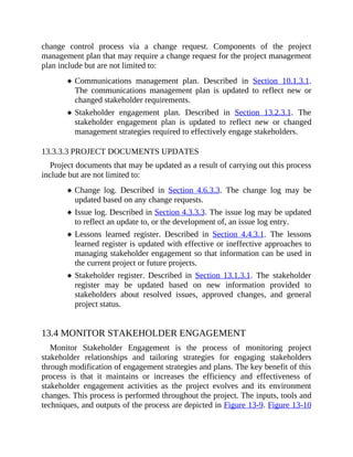change control process via a change request. Components of the project
management plan that may require a change request for the project management
plan include but are not limited to:
Communications management plan. Described in Section 10.1.3.1.
The communications management plan is updated to reflect new or
changed stakeholder requirements.
Stakeholder engagement plan. Described in Section 13.2.3.1. The
stakeholder engagement plan is updated to reflect new or changed
management strategies required to effectively engage stakeholders.
13.3.3.3 PROJECT DOCUMENTS UPDATES
Project documents that may be updated as a result of carrying out this process
include but are not limited to:
Change log. Described in Section 4.6.3.3. The change log may be
updated based on any change requests.
Issue log. Described in Section 4.3.3.3. The issue log may be updated
to reflect an update to, or the development of, an issue log entry.
Lessons learned register. Described in Section 4.4.3.1. The lessons
learned register is updated with effective or ineffective approaches to
managing stakeholder engagement so that information can be used in
the current project or future projects.
Stakeholder register. Described in Section 13.1.3.1. The stakeholder
register may be updated based on new information provided to
stakeholders about resolved issues, approved changes, and general
project status.
13.4 MONITOR STAKEHOLDER ENGAGEMENT
Monitor Stakeholder Engagement is the process of monitoring project
stakeholder relationships and tailoring strategies for engaging stakeholders
through modification of engagement strategies and plans. The key benefit of this
process is that it maintains or increases the efficiency and effectiveness of
stakeholder engagement activities as the project evolves and its environment
changes. This process is performed throughout the project. The inputs, tools and
techniques, and outputs of the process are depicted in Figure 13-9. Figure 13-10
 