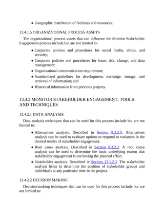 Geographic distribution of facilities and resources.
13.4.1.5 ORGANIZATIONAL PROCESS ASSETS
The organizational process assets that can influence the Monitor Stakeholder
Engagement process include but are not limited to:
Corporate policies and procedures for social media, ethics, and
security;
Corporate policies and procedures for issue, risk, change, and data
management;
Organizational communication requirement;
Standardized guidelines for development, exchange, storage, and
retrieval of information; and
Historical information from previous projects.
13.4.2 MONITOR STAKEHOLDER ENGAGEMENT: TOOLS
AND TECHNIQUES
13.4.2.1 DATA ANALYSIS
Data analysis techniques that can be used for this process include but are not
limited to:
Alternatives analysis. Described in Section 9.2.2.5. Alternatives
analysis can be used to evaluate options to respond to variances in the
desired results of stakeholder engagement.
Root cause analysis. Described in Section 8.2.2.2. A root cause
analysis can be used to determine the basic underlying reason that
stakeholder engagement is not having the planned effect.
Stakeholder analysis. Described in Section 13.1.2.3. The stakeholder
analysis helps to determine the position of stakeholder groups and
individuals at any particular time in the project.
13.4.2.2 DECISION MAKING
Decision-making techniques that can be used for this process include but are
not limited to:
 
