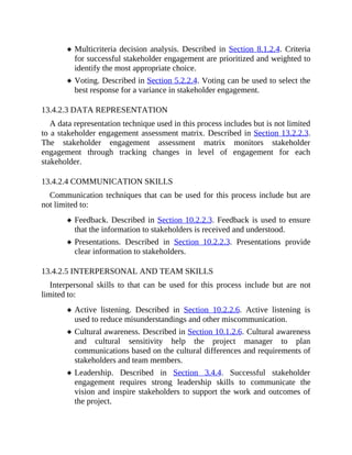 Multicriteria decision analysis. Described in Section 8.1.2.4. Criteria
for successful stakeholder engagement are prioritized and weighted to
identify the most appropriate choice.
Voting. Described in Section 5.2.2.4. Voting can be used to select the
best response for a variance in stakeholder engagement.
13.4.2.3 DATA REPRESENTATION
A data representation technique used in this process includes but is not limited
to a stakeholder engagement assessment matrix. Described in Section 13.2.2.3.
The stakeholder engagement assessment matrix monitors stakeholder
engagement through tracking changes in level of engagement for each
stakeholder.
13.4.2.4 COMMUNICATION SKILLS
Communication techniques that can be used for this process include but are
not limited to:
Feedback. Described in Section 10.2.2.3. Feedback is used to ensure
that the information to stakeholders is received and understood.
Presentations. Described in Section 10.2.2.3. Presentations provide
clear information to stakeholders.
13.4.2.5 INTERPERSONAL AND TEAM SKILLS
Interpersonal skills to that can be used for this process include but are not
limited to:
Active listening. Described in Section 10.2.2.6. Active listening is
used to reduce misunderstandings and other miscommunication.
Cultural awareness. Described in Section 10.1.2.6. Cultural awareness
and cultural sensitivity help the project manager to plan
communications based on the cultural differences and requirements of
stakeholders and team members.
Leadership. Described in Section 3.4.4. Successful stakeholder
engagement requires strong leadership skills to communicate the
vision and inspire stakeholders to support the work and outcomes of
the project.
 