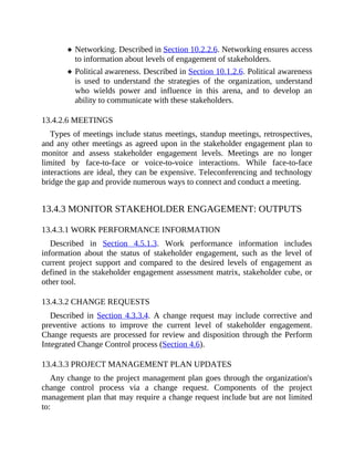 Networking. Described in Section 10.2.2.6. Networking ensures access
to information about levels of engagement of stakeholders.
Political awareness. Described in Section 10.1.2.6. Political awareness
is used to understand the strategies of the organization, understand
who wields power and influence in this arena, and to develop an
ability to communicate with these stakeholders.
13.4.2.6 MEETINGS
Types of meetings include status meetings, standup meetings, retrospectives,
and any other meetings as agreed upon in the stakeholder engagement plan to
monitor and assess stakeholder engagement levels. Meetings are no longer
limited by face-to-face or voice-to-voice interactions. While face-to-face
interactions are ideal, they can be expensive. Teleconferencing and technology
bridge the gap and provide numerous ways to connect and conduct a meeting.
13.4.3 MONITOR STAKEHOLDER ENGAGEMENT: OUTPUTS
13.4.3.1 WORK PERFORMANCE INFORMATION
Described in Section 4.5.1.3. Work performance information includes
information about the status of stakeholder engagement, such as the level of
current project support and compared to the desired levels of engagement as
defined in the stakeholder engagement assessment matrix, stakeholder cube, or
other tool.
13.4.3.2 CHANGE REQUESTS
Described in Section 4.3.3.4. A change request may include corrective and
preventive actions to improve the current level of stakeholder engagement.
Change requests are processed for review and disposition through the Perform
Integrated Change Control process (Section 4.6).
13.4.3.3 PROJECT MANAGEMENT PLAN UPDATES
Any change to the project management plan goes through the organization's
change control process via a change request. Components of the project
management plan that may require a change request include but are not limited
to:
 