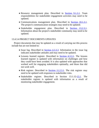 Resource management plan. Described in Section 9.1.3.1. Team
responsibilities for stakeholder engagement activities may need to be
updated.
Communications management plan. Described in Section 10.1.3.1.
The project's communication strategies may need to be updated.
Stakeholder engagement plan. Described in Section 13.2.3.1.
Information about the project's stakeholder community may need to be
updated.
13.4.3.4 PROJECT DOCUMENTS UPDATES
Project documents that may be updated as a result of carrying out this process
include but are not limited to:
Issue log. Described in Section 4.3.3.3. Information in the issue log
indicates stakeholder attitudes and may need to be updated.
Lessons learned register. Described in Section 4.3.3.1. The lessons
learned register is updated with information on challenges and how
they could have been avoided. It is also updated with approaches that
worked well for engaging stakeholders optimally, and those that did
not work well.
Risk register. Described in Section 11.2.3.1. The risk register may
need to be updated with responses to stakeholder risks.
Stakeholder register. Described in Section 13.1.12-13.1. The
stakeholder register is updated with information as a result of
monitoring stakeholder engagement.
 