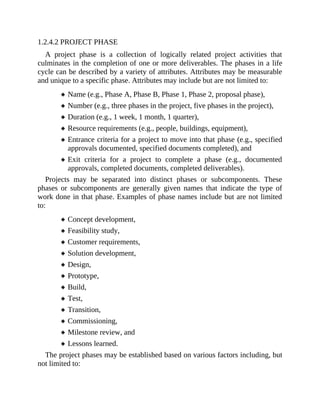 1.2.4.2 PROJECT PHASE
A project phase is a collection of logically related project activities that
culminates in the completion of one or more deliverables. The phases in a life
cycle can be described by a variety of attributes. Attributes may be measurable
and unique to a specific phase. Attributes may include but are not limited to:
Name (e.g., Phase A, Phase B, Phase 1, Phase 2, proposal phase),
Number (e.g., three phases in the project, five phases in the project),
Duration (e.g., 1 week, 1 month, 1 quarter),
Resource requirements (e.g., people, buildings, equipment),
Entrance criteria for a project to move into that phase (e.g., specified
approvals documented, specified documents completed), and
Exit criteria for a project to complete a phase (e.g., documented
approvals, completed documents, completed deliverables).
Projects may be separated into distinct phases or subcomponents. These
phases or subcomponents are generally given names that indicate the type of
work done in that phase. Examples of phase names include but are not limited
to:
Concept development,
Feasibility study,
Customer requirements,
Solution development,
Design,
Prototype,
Build,
Test,
Transition,
Commissioning,
Milestone review, and
Lessons learned.
The project phases may be established based on various factors including, but
not limited to:
 