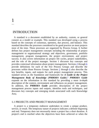 1
INTRODUCTION
A standard is a document established by an authority, custom, or general
consent as a model or example. This standard was developed using a process
based on the concepts of consensus, openness, due process, and balance. This
standard describes the processes considered to be good practice on most projects
most of the time. These processes are organized by Process Group. It further
defines key project management concepts including the relationship of project
management to organizational strategy and objectives, governance, portfolio
management, program management, the project environment, and project
success. It also covers information on project life cycles, project stakeholders,
and the role of the project manager. Section 1 discusses key concepts and
provides contextual information about project management. Sections 2 through 6
provide definitions for each of the five Process Groups and describe the
processes within those Process Groups. Sections 2 through 6 also describe the
key benefits, inputs, and outputs for each project management process. This
standard serves as the foundation and framework for A Guide to the Project
Management Body of Knowledge (PMBOK® Guide).1 PMBOK® Guide
expands on the information in this standard by providing a more in-depth
description of the context, environment and influences on project management.
In addition, the PMBOK® Guide provides descriptions of the project
management process inputs and outputs, identifies tools and techniques, and
discusses key concepts and emerging trends associated with each Knowledge
Area.
1.1 PROJECTS AND PROJECT MANAGEMENT
A project is a temporary endeavor undertaken to create a unique product,
service, or result. The temporary nature of projects indicates a definite beginning
and end. Temporary does not necessarily mean a project has a short duration. A
project's end is reached when the objectives have been achieved or when the
 