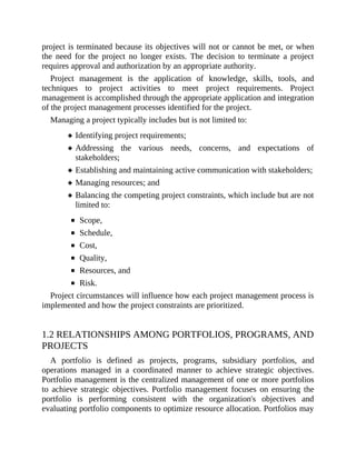 project is terminated because its objectives will not or cannot be met, or when
the need for the project no longer exists. The decision to terminate a project
requires approval and authorization by an appropriate authority.
Project management is the application of knowledge, skills, tools, and
techniques to project activities to meet project requirements. Project
management is accomplished through the appropriate application and integration
of the project management processes identified for the project.
Managing a project typically includes but is not limited to:
Identifying project requirements;
Addressing the various needs, concerns, and expectations of
stakeholders;
Establishing and maintaining active communication with stakeholders;
Managing resources; and
Balancing the competing project constraints, which include but are not
limited to:
Scope,
Schedule,
Cost,
Quality,
Resources, and
Risk.
Project circumstances will influence how each project management process is
implemented and how the project constraints are prioritized.
1.2 RELATIONSHIPS AMONG PORTFOLIOS, PROGRAMS, AND
PROJECTS
A portfolio is defined as projects, programs, subsidiary portfolios, and
operations managed in a coordinated manner to achieve strategic objectives.
Portfolio management is the centralized management of one or more portfolios
to achieve strategic objectives. Portfolio management focuses on ensuring the
portfolio is performing consistent with the organization's objectives and
evaluating portfolio components to optimize resource allocation. Portfolios may
 