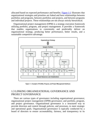 allocated based on expected performance and benefits. Figure 1-1 illustrates that
organizational strategies and priorities are linked and have relationships between
portfolios and programs, between portfolios and projects, and between programs
and individual projects. These relationships are not always strictly hierarchical.
Organizational project management (OPM) is a strategy execution framework
utilizing portfolio, program, and project management. It provides a framework
that enables organizations to consistently and predictably deliver on
organizational strategy, producing better performance, better results, and a
sustainable competitive advantage.
1.3 LINKING ORGANIZATIONAL GOVERNANCE AND
PROJECT GOVERNANCE
There are various types of governance including organizational governance;
organizational project management (OPM) governance; and portfolio, program,
and project governance. Organizational governance is a structured way to
provide direction and control through policies, and processes, to meet strategic
and operational goals. Organizational governance is typically conducted by a
board of directors to ensure accountability, fairness, and transparency to its
 