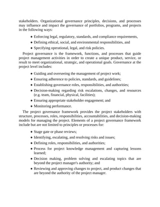 stakeholders. Organizational governance principles, decisions, and processes
may influence and impact the governance of portfolios, programs, and projects
in the following ways:
Enforcing legal, regulatory, standards, and compliance requirements,
Defining ethical, social, and environmental responsibilities, and
Specifying operational, legal, and risk policies.
Project governance is the framework, functions, and processes that guide
project management activities in order to create a unique product, service, or
result to meet organizational, strategic, and operational goals. Governance at the
project level includes:
Guiding and overseeing the management of project work;
Ensuring adherence to policies, standards, and guidelines;
Establishing governance roles, responsibilities, and authorities;
Decision-making regarding risk escalations, changes, and resources
(e.g. team, financial, physical, facilities);
Ensuring appropriate stakeholder engagement; and
Monitoring performance.
The project governance framework provides the project stakeholders with
structure, processes, roles, responsibilities, accountabilities, and decision-making
models for managing the project. Elements of a project governance framework
include but are not limited to principles or processes for:
Stage gate or phase reviews;
Identifying, escalating, and resolving risks and issues;
Defining roles, responsibilities, and authorities;
Process for project knowledge management and capturing lessons
learned;
Decision making, problem solving and escalating topics that are
beyond the project manager's authority; and
Reviewing and approving changes to project, and product changes that
are beyond the authority of the project manager.
 