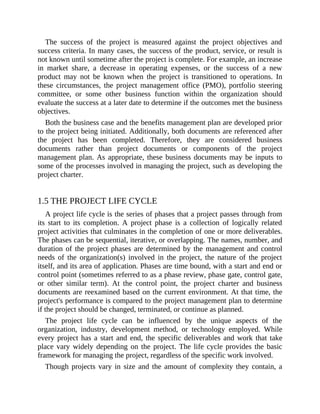 The success of the project is measured against the project objectives and
success criteria. In many cases, the success of the product, service, or result is
not known until sometime after the project is complete. For example, an increase
in market share, a decrease in operating expenses, or the success of a new
product may not be known when the project is transitioned to operations. In
these circumstances, the project management office (PMO), portfolio steering
committee, or some other business function within the organization should
evaluate the success at a later date to determine if the outcomes met the business
objectives.
Both the business case and the benefits management plan are developed prior
to the project being initiated. Additionally, both documents are referenced after
the project has been completed. Therefore, they are considered business
documents rather than project documents or components of the project
management plan. As appropriate, these business documents may be inputs to
some of the processes involved in managing the project, such as developing the
project charter.
1.5 THE PROJECT LIFE CYCLE
A project life cycle is the series of phases that a project passes through from
its start to its completion. A project phase is a collection of logically related
project activities that culminates in the completion of one or more deliverables.
The phases can be sequential, iterative, or overlapping. The names, number, and
duration of the project phases are determined by the management and control
needs of the organization(s) involved in the project, the nature of the project
itself, and its area of application. Phases are time bound, with a start and end or
control point (sometimes referred to as a phase review, phase gate, control gate,
or other similar term). At the control point, the project charter and business
documents are reexamined based on the current environment. At that time, the
project's performance is compared to the project management plan to determine
if the project should be changed, terminated, or continue as planned.
The project life cycle can be influenced by the unique aspects of the
organization, industry, development method, or technology employed. While
every project has a start and end, the specific deliverables and work that take
place vary widely depending on the project. The life cycle provides the basic
framework for managing the project, regardless of the specific work involved.
Though projects vary in size and the amount of complexity they contain, a
 