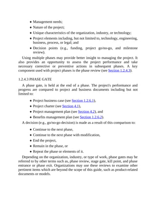 Management needs;
Nature of the project;
Unique characteristics of the organization, industry, or technology;
Project elements including, but not limited to, technology, engineering,
business, process, or legal; and
Decision points (e.g., funding, project go/no-go, and milestone
review).
Using multiple phases may provide better insight to managing the project. It
also provides an opportunity to assess the project performance and take
necessary corrective or preventive actions in subsequent phases. A key
component used with project phases is the phase review (see Section 1.2.4.3).
1.2.4.3 PHASE GATE
A phase gate, is held at the end of a phase. The project's performance and
progress are compared to project and business documents including but not
limited to:
Project business case (see Section 1.2.6.1),
Project charter (see Section 4.1),
Project management plan (see Section 4.2), and
Benefits management plan (see Section 1.2.6.2).
A decision (e.g., go/no-go decision) is made as a result of this comparison to:
Continue to the next phase,
Continue to the next phase with modification,
End the project,
Remain in the phase, or
Repeat the phase or elements of it.
Depending on the organization, industry, or type of work, phase gates may be
referred to by other terms such as, phase review, stage gate, kill point, and phase
entrance or phase exit. Organizations may use these reviews to examine other
pertinent items which are beyond the scope of this guide, such as product-related
documents or models.
 