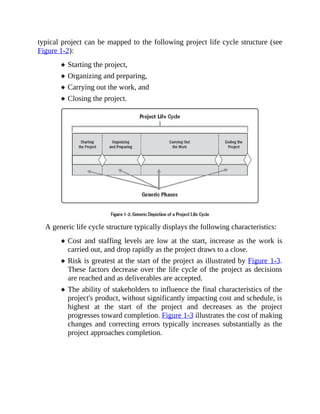typical project can be mapped to the following project life cycle structure (see
Figure 1-2):
Starting the project,
Organizing and preparing,
Carrying out the work, and
Closing the project.
A generic life cycle structure typically displays the following characteristics:
Cost and staffing levels are low at the start, increase as the work is
carried out, and drop rapidly as the project draws to a close.
Risk is greatest at the start of the project as illustrated by Figure 1-3.
These factors decrease over the life cycle of the project as decisions
are reached and as deliverables are accepted.
The ability of stakeholders to influence the final characteristics of the
project's product, without significantly impacting cost and schedule, is
highest at the start of the project and decreases as the project
progresses toward completion. Figure 1-3 illustrates the cost of making
changes and correcting errors typically increases substantially as the
project approaches completion.
 